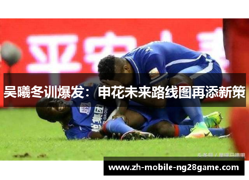 吴曦冬训爆发：申花未来路线图再添新策