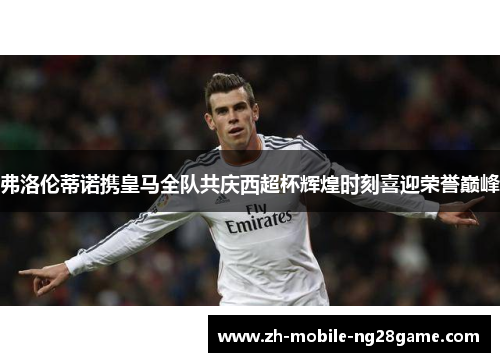 弗洛伦蒂诺携皇马全队共庆西超杯辉煌时刻喜迎荣誉巅峰