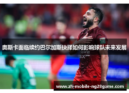 奥斯卡面临续约巴尔加斯抉择如何影响球队未来发展