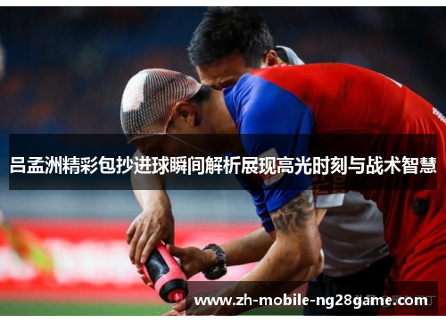 吕孟洲精彩包抄进球瞬间解析展现高光时刻与战术智慧