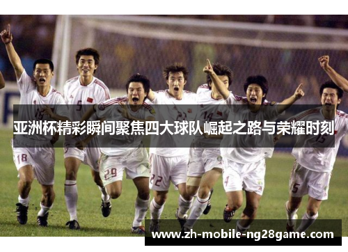 亚洲杯精彩瞬间聚焦四大球队崛起之路与荣耀时刻