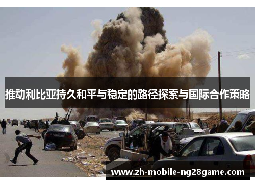 推动利比亚持久和平与稳定的路径探索与国际合作策略