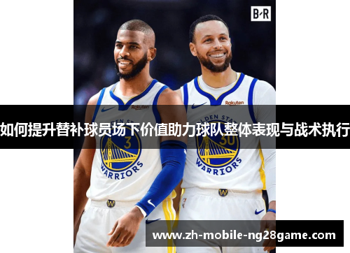 如何提升替补球员场下价值助力球队整体表现与战术执行