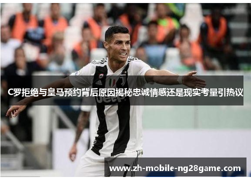 C罗拒绝与皇马预约背后原因揭秘忠诚情感还是现实考量引热议