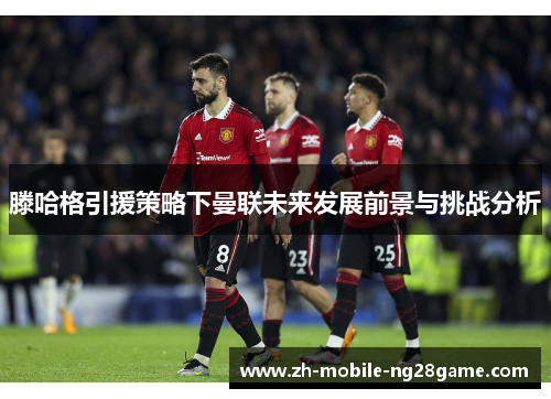 滕哈格引援策略下曼联未来发展前景与挑战分析
