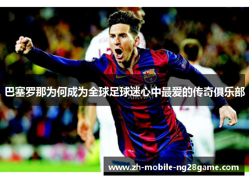 巴塞罗那为何成为全球足球迷心中最爱的传奇俱乐部