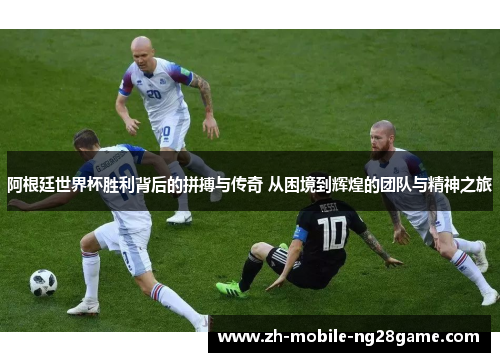 阿根廷世界杯胜利背后的拼搏与传奇 从困境到辉煌的团队与精神之旅