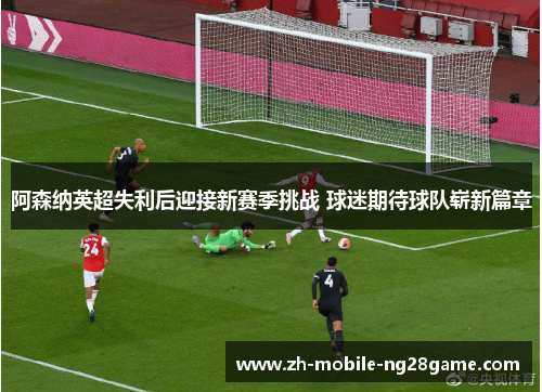 阿森纳英超失利后迎接新赛季挑战 球迷期待球队崭新篇章