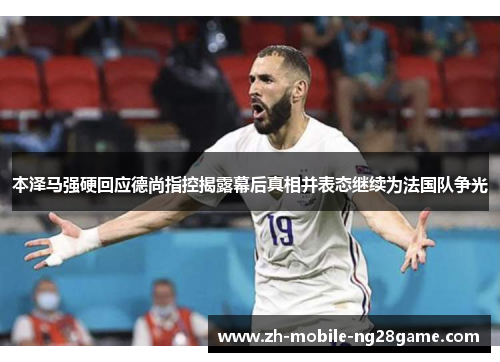 本泽马强硬回应德尚指控揭露幕后真相并表态继续为法国队争光