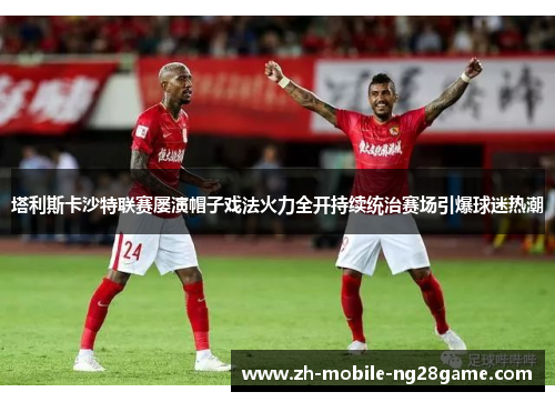 塔利斯卡沙特联赛屡演帽子戏法火力全开持续统治赛场引爆球迷热潮