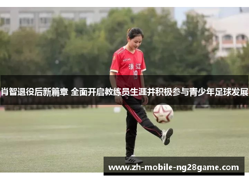 肖智退役后新篇章 全面开启教练员生涯并积极参与青少年足球发展