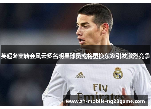 英超冬窗转会风云多名明星球员或将更换东家引发激烈竞争