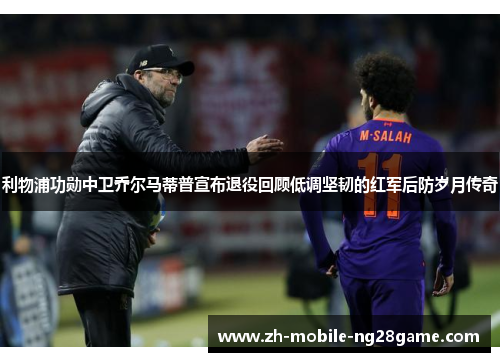 利物浦功勋中卫乔尔马蒂普宣布退役回顾低调坚韧的红军后防岁月传奇 利物浦功勋中卫乔尔马蒂普宣布退役回顾低调坚韧的红军后防岁月传奇
